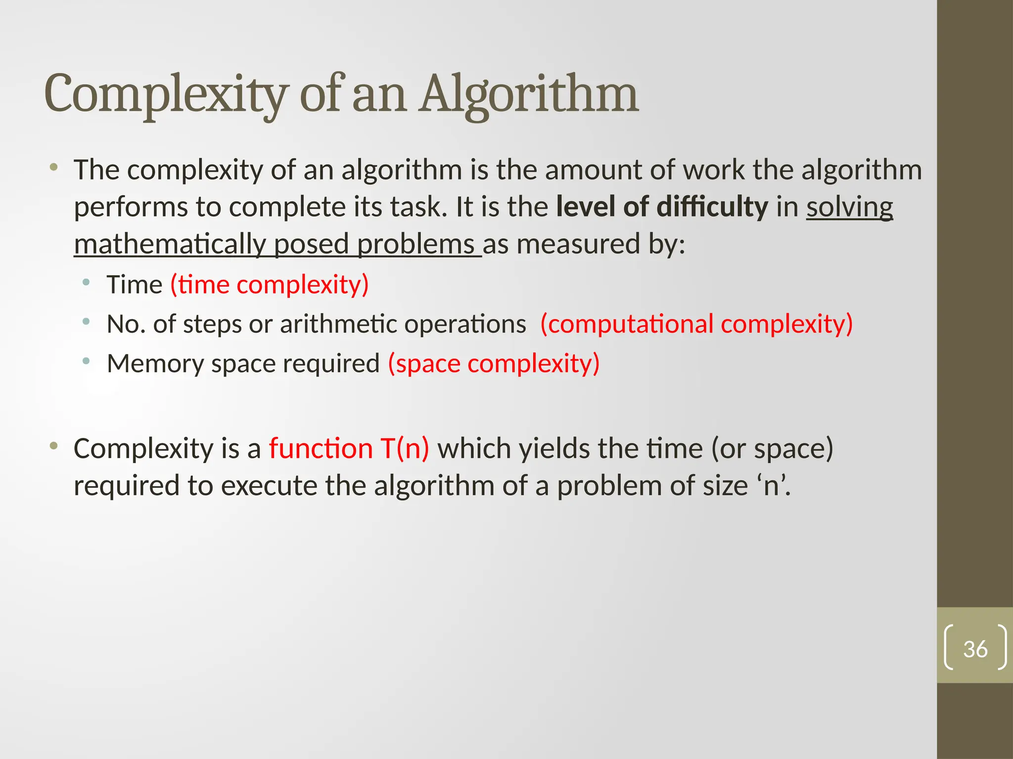 Complexity of an Algorithm
• The complexity of an algorithm is the amount of work the algorithm
performs to complete its task. It is the level of difficulty in solving
mathematically posed problems as measured by:
• Time (time complexity)
• No. of steps or arithmetic operations (computational complexity)
• Memory space required (space complexity)
• Complexity is a function T(n) which yields the time (or space)
required to execute the algorithm of a problem of size ‘n’.
36
 
