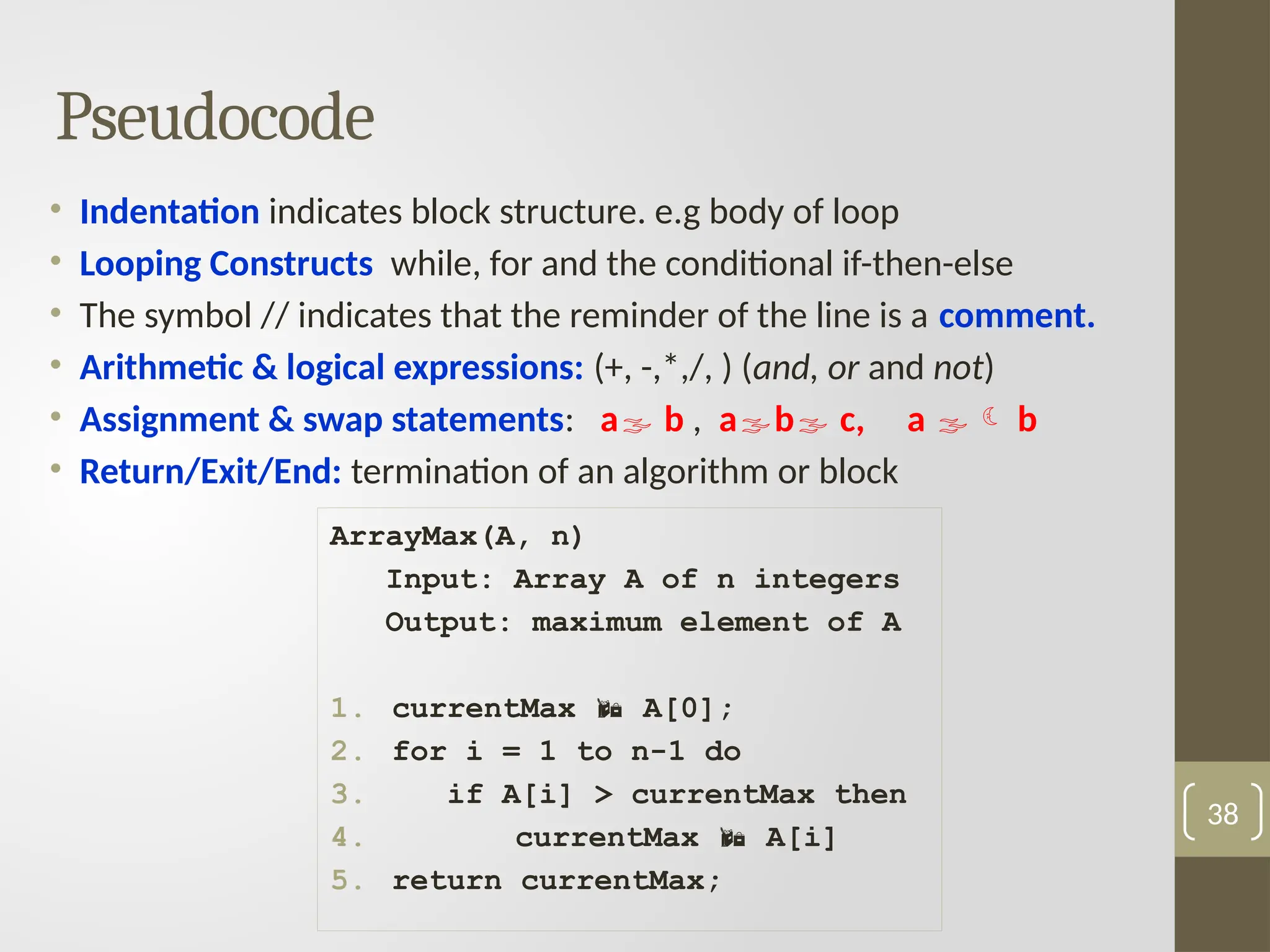 Pseudocode
• Indentation indicates block structure. e.g body of loop
• Looping Constructs while, for and the conditional if-then-else
• The symbol // indicates that the reminder of the line is a comment.
• Arithmetic & logical expressions: (+, -,*,/, ) (and, or and not)
• Assignment & swap statements: a b , ab c, a  b
• Return/Exit/End: termination of an algorithm or block
38
ArrayMax(A, n)
Input: Array A of n integers
Output: maximum element of A
1. currentMax  A[0];
2. for i = 1 to n-1 do
3. if A[i] > currentMax then
4. currentMax  A[i]
5. return currentMax;
 
