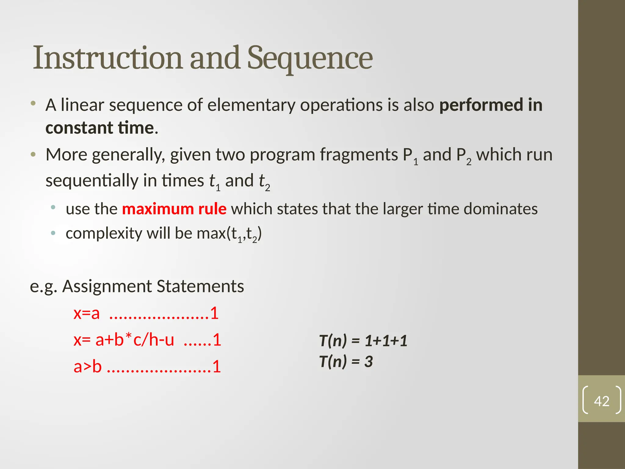 Instruction and Sequence
• A linear sequence of elementary operations is also performed in
constant time.
• More generally, given two program fragments P1 and P2 which run
sequentially in times t1 and t2
• use the maximum rule which states that the larger time dominates
• complexity will be max(t1,t2)
e.g. Assignment Statements
x=a .....................1
x= a+b*c/h-u ......1
a>b ......................1
42
T(n) = 1+1+1
T(n) = 3
 