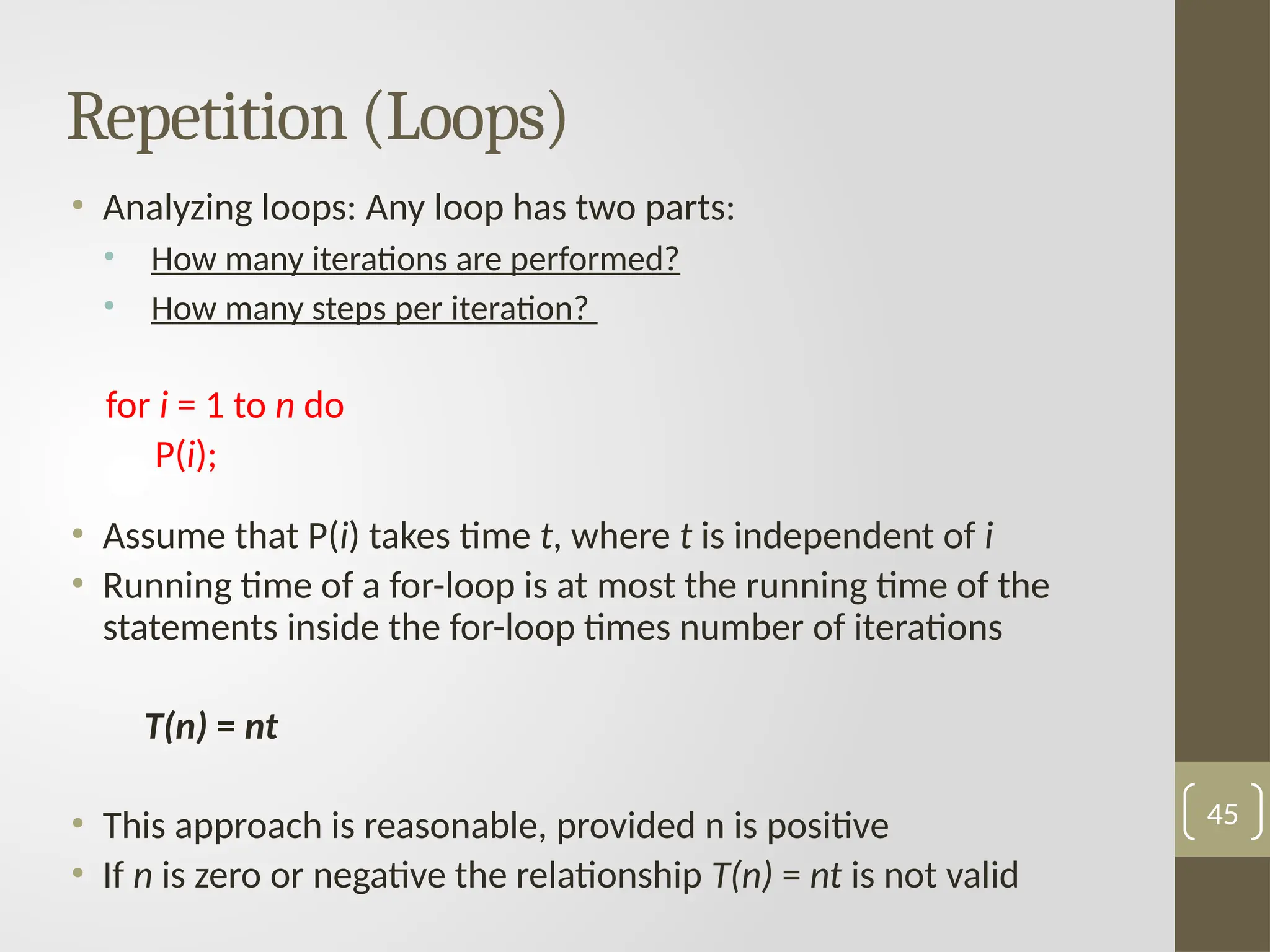 Repetition (Loops)
• Analyzing loops: Any loop has two parts:
• How many iterations are performed?
• How many steps per iteration?
for i = 1 to n do
P(i);
• Assume that P(i) takes time t, where t is independent of i
• Running time of a for-loop is at most the running time of the
statements inside the for-loop times number of iterations
T(n) = nt
• This approach is reasonable, provided n is positive
• If n is zero or negative the relationship T(n) = nt is not valid
45
 