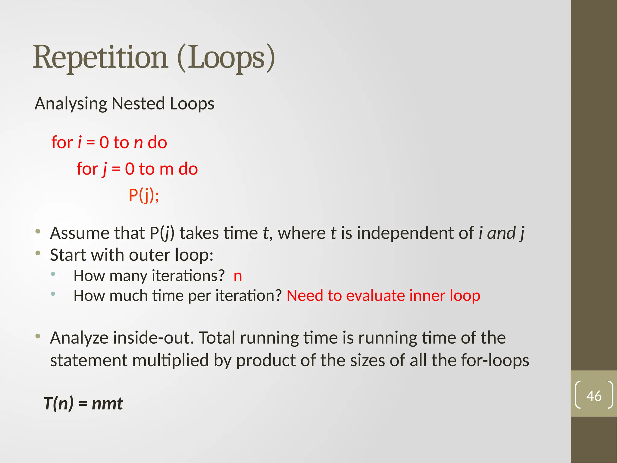 Analysing Nested Loops
for i = 0 to n do
for j = 0 to m do
P(j);
• Assume that P(j) takes time t, where t is independent of i and j
• Start with outer loop:
• How many iterations? n
• How much time per iteration? Need to evaluate inner loop
• Analyze inside-out. Total running time is running time of the
statement multiplied by product of the sizes of all the for-loops
T(n) = nmt 46
Repetition (Loops)
 