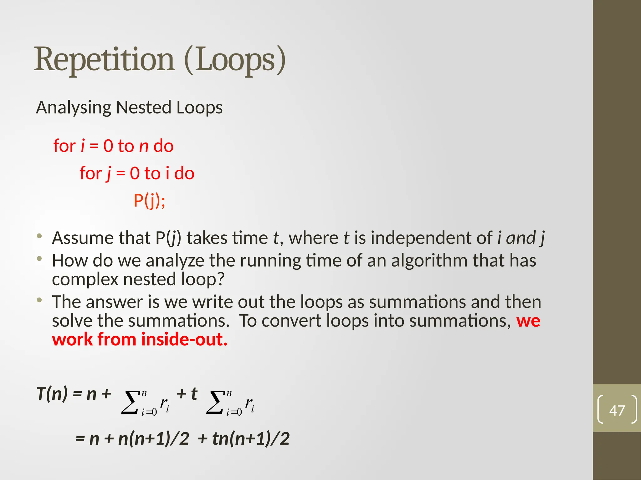 Analysing Nested Loops
for i = 0 to n do
for j = 0 to i do
P(j);
• Assume that P(j) takes time t, where t is independent of i and j
• How do we analyze the running time of an algorithm that has
complex nested loop?
• The answer is we write out the loops as summations and then
solve the summations. To convert loops into summations, we
work from inside-out.
T(n) = n + + t
= n + n(n+1)/2 + tn(n+1)/2
47
Repetition (Loops)
 
n
i i
r
0  
n
i i
r
0
 