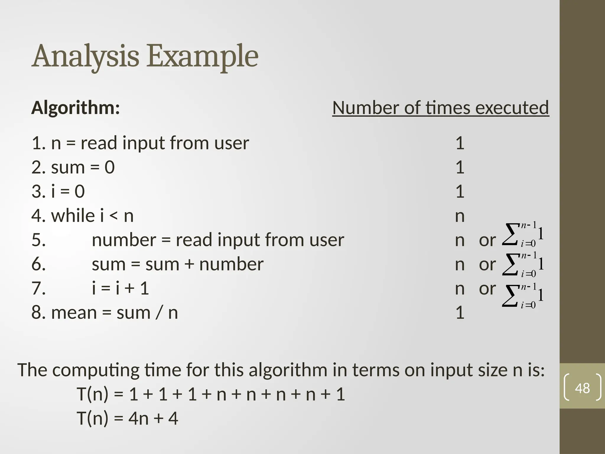 Analysis Example
48
Algorithm: Number of times executed
1. n = read input from user 1
2. sum = 0 1
3. i = 0 1
4. while i < n n
5. number = read input from user n or
6. sum = sum + number n or
7. i = i + 1 n or
8. mean = sum / n 1
The computing time for this algorithm in terms on input size n is:
T(n) = 1 + 1 + 1 + n + n + n + n + 1
T(n) = 4n + 4



1
0
1
n
i



1
0
1
n
i



1
0
1
n
i
 