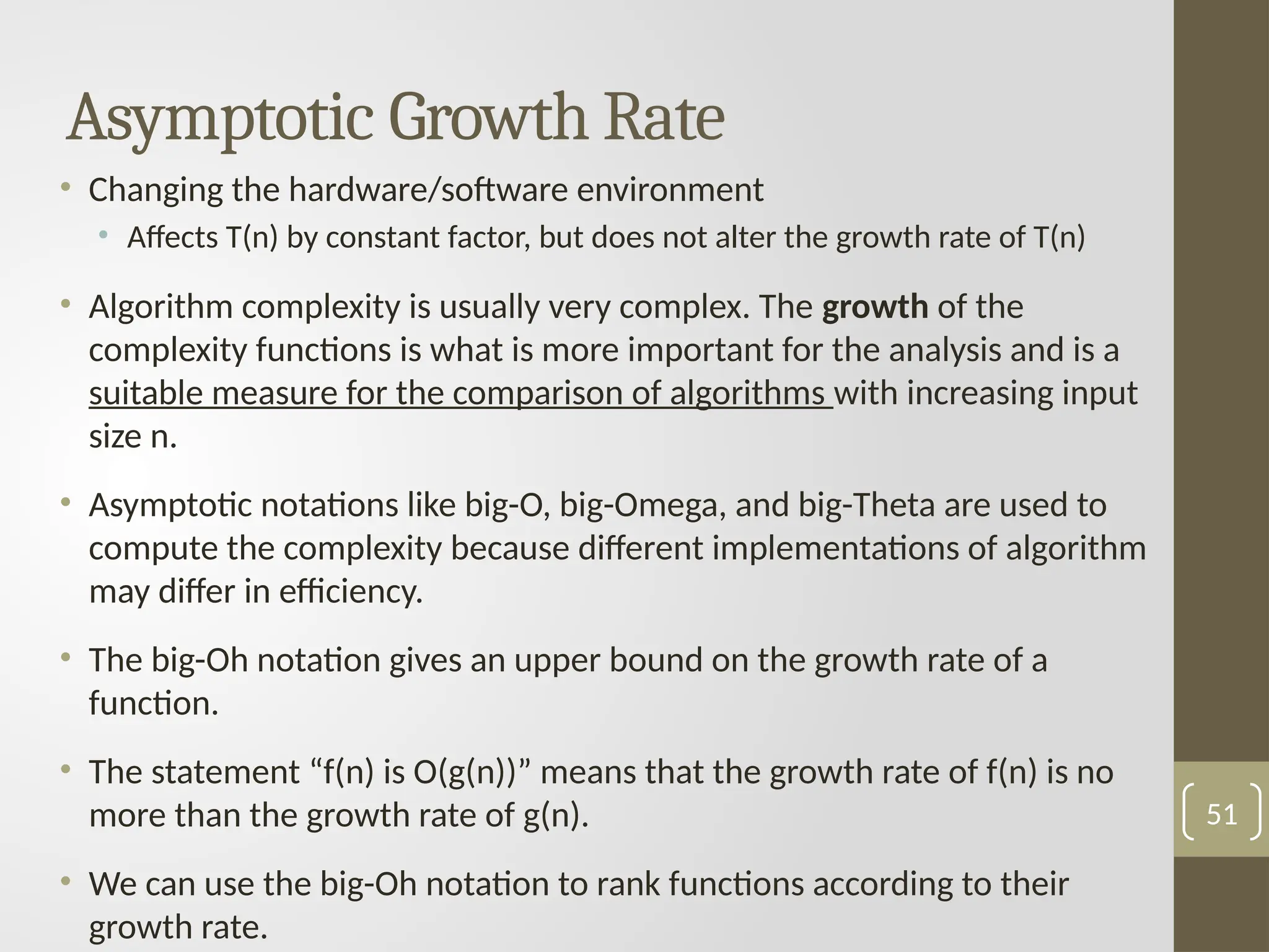 Asymptotic Growth Rate
• Changing the hardware/software environment
• Affects T(n) by constant factor, but does not alter the growth rate of T(n)
• Algorithm complexity is usually very complex. The growth of the
complexity functions is what is more important for the analysis and is a
suitable measure for the comparison of algorithms with increasing input
size n.
• Asymptotic notations like big-O, big-Omega, and big-Theta are used to
compute the complexity because different implementations of algorithm
may differ in efficiency.
• The big-Oh notation gives an upper bound on the growth rate of a
function.
• The statement “f(n) is O(g(n))” means that the growth rate of f(n) is no
more than the growth rate of g(n).
• We can use the big-Oh notation to rank functions according to their
growth rate.
51
 