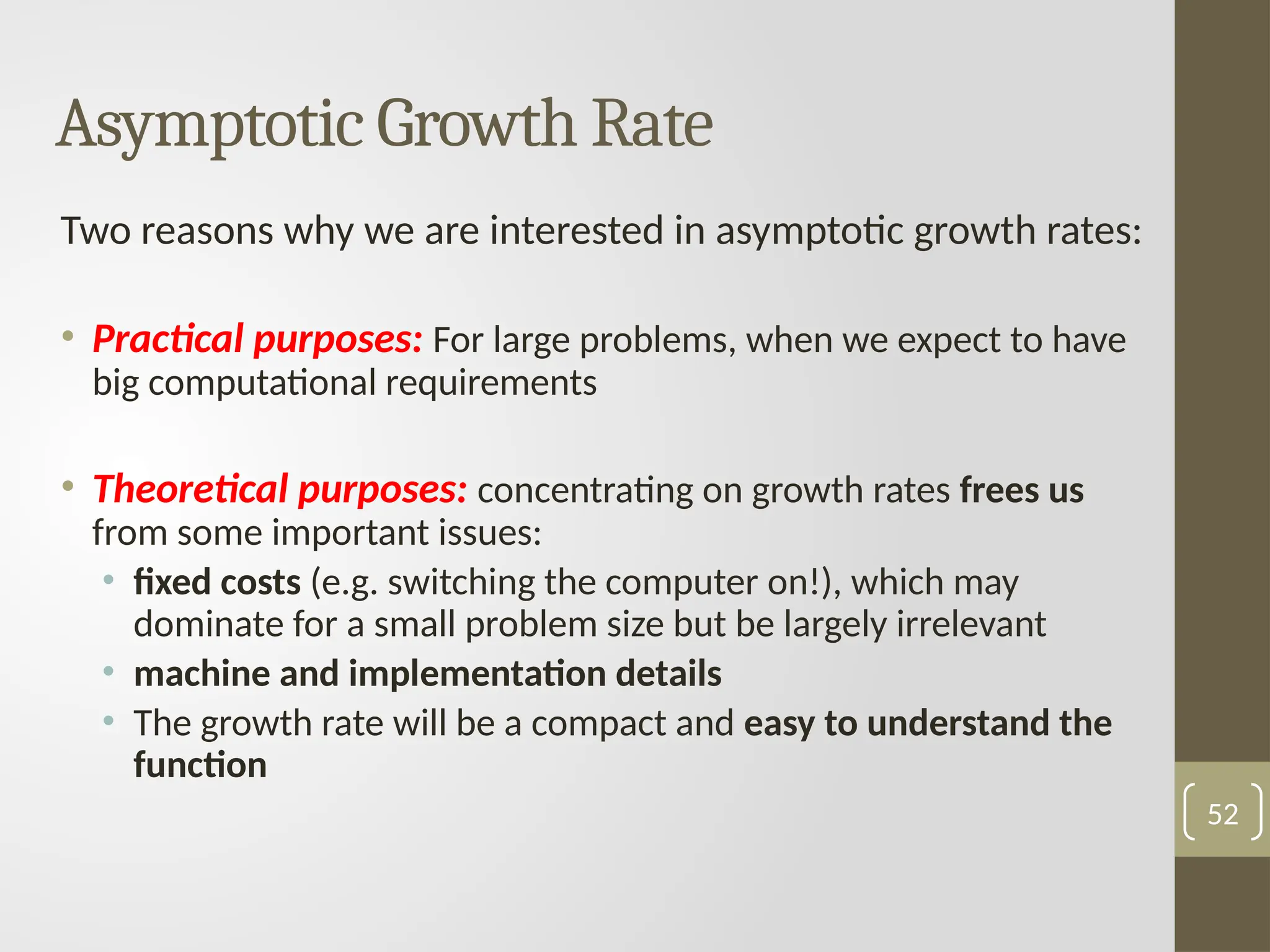 Asymptotic Growth Rate
Two reasons why we are interested in asymptotic growth rates:
• Practical purposes: For large problems, when we expect to have
big computational requirements
• Theoretical purposes: concentrating on growth rates frees us
from some important issues:
• fixed costs (e.g. switching the computer on!), which may
dominate for a small problem size but be largely irrelevant
• machine and implementation details
• The growth rate will be a compact and easy to understand the
function
52
 