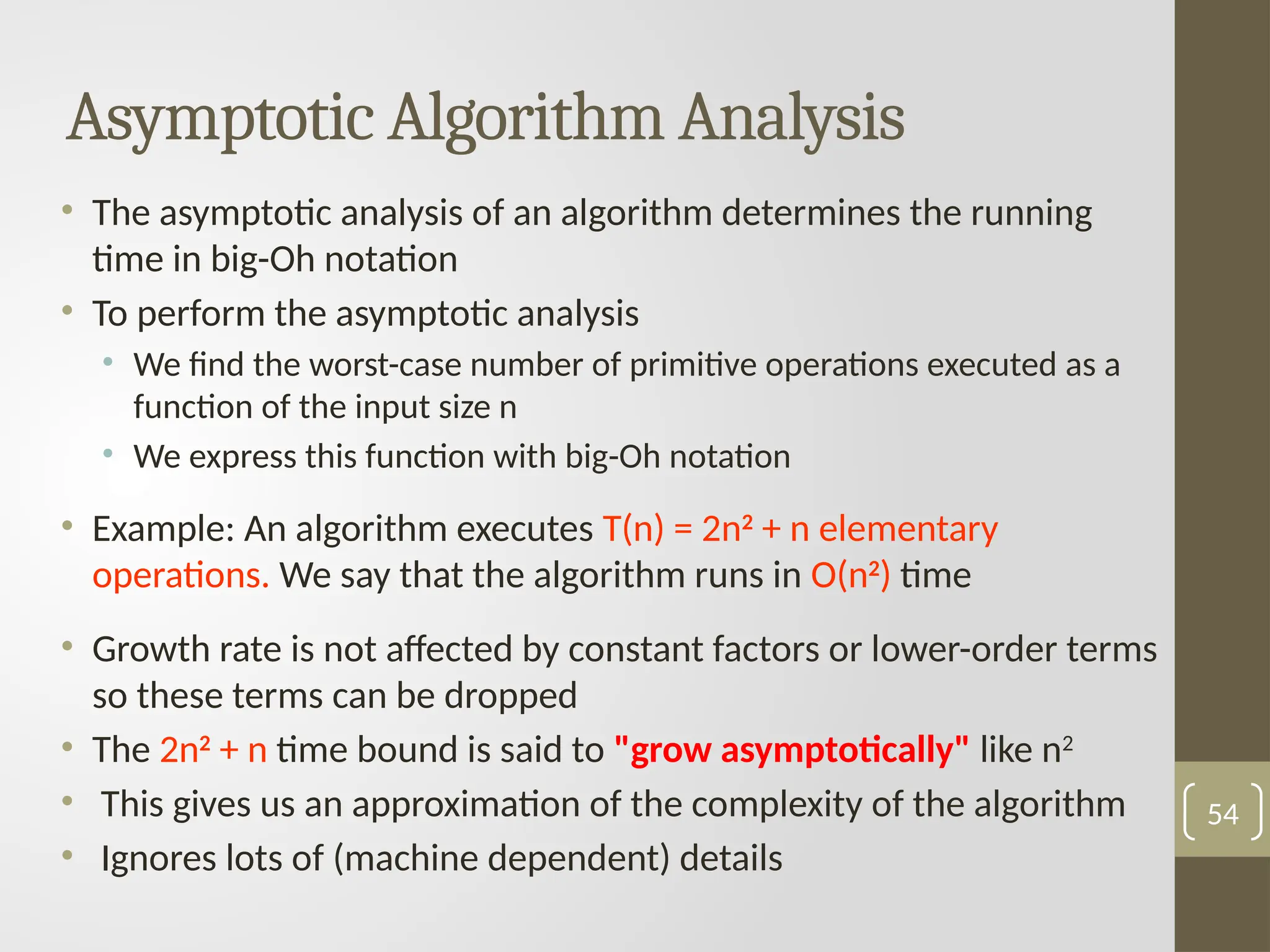 Asymptotic Algorithm Analysis
• The asymptotic analysis of an algorithm determines the running
time in big-Oh notation
• To perform the asymptotic analysis
• We find the worst-case number of primitive operations executed as a
function of the input size n
• We express this function with big-Oh notation
• Example: An algorithm executes T(n) = 2n2
+ n elementary
operations. We say that the algorithm runs in O(n2
) time
• Growth rate is not affected by constant factors or lower-order terms
so these terms can be dropped
• The 2n2
+ n time bound is said to "grow asymptotically" like n2
• This gives us an approximation of the complexity of the algorithm
• Ignores lots of (machine dependent) details
54
 
