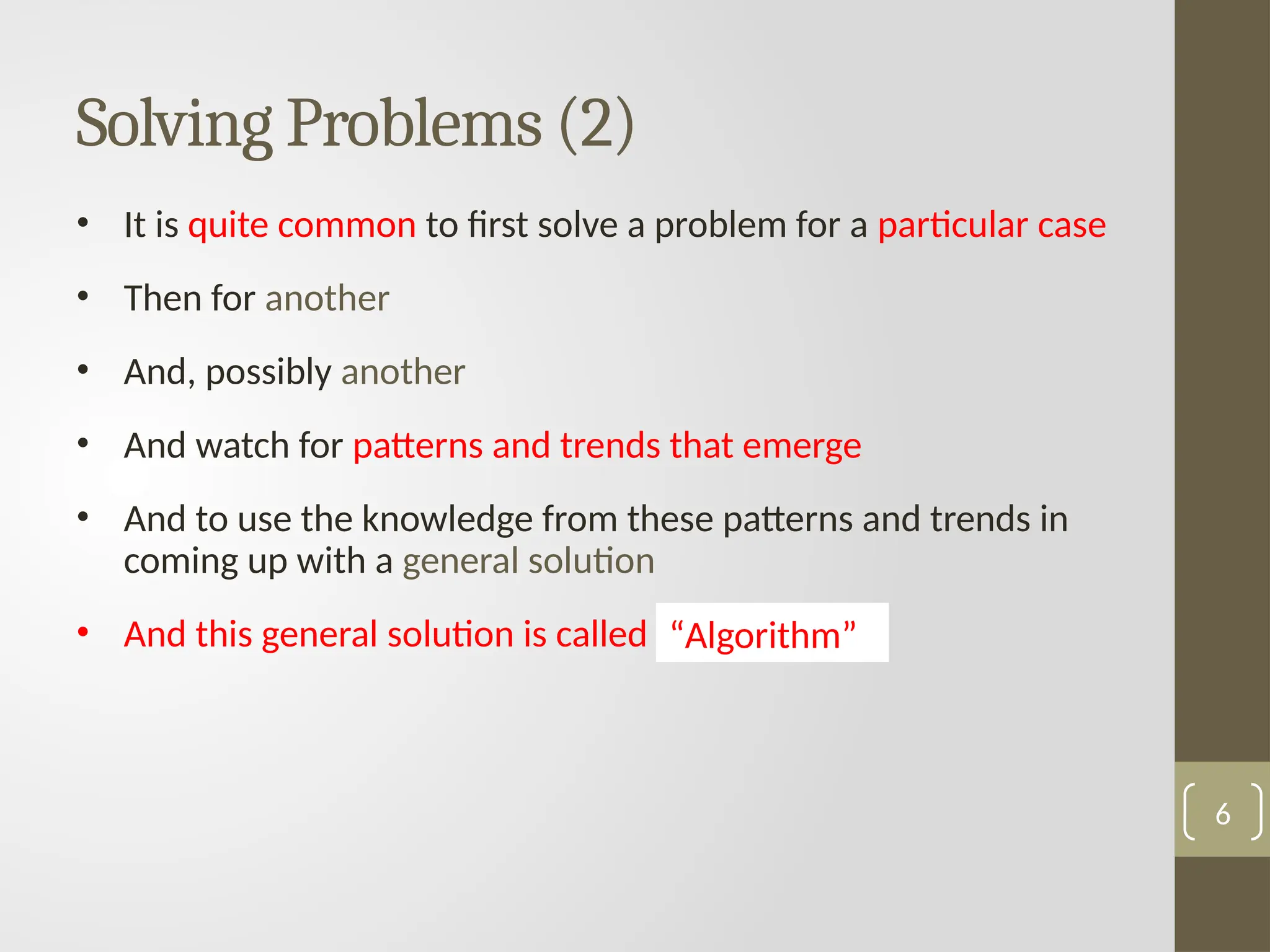 Solving Problems (2)
• It is quite common to first solve a problem for a particular case
• Then for another
• And, possibly another
• And watch for patterns and trends that emerge
• And to use the knowledge from these patterns and trends in
coming up with a general solution
• And this general solution is called …………….
6
“Algorithm”
 