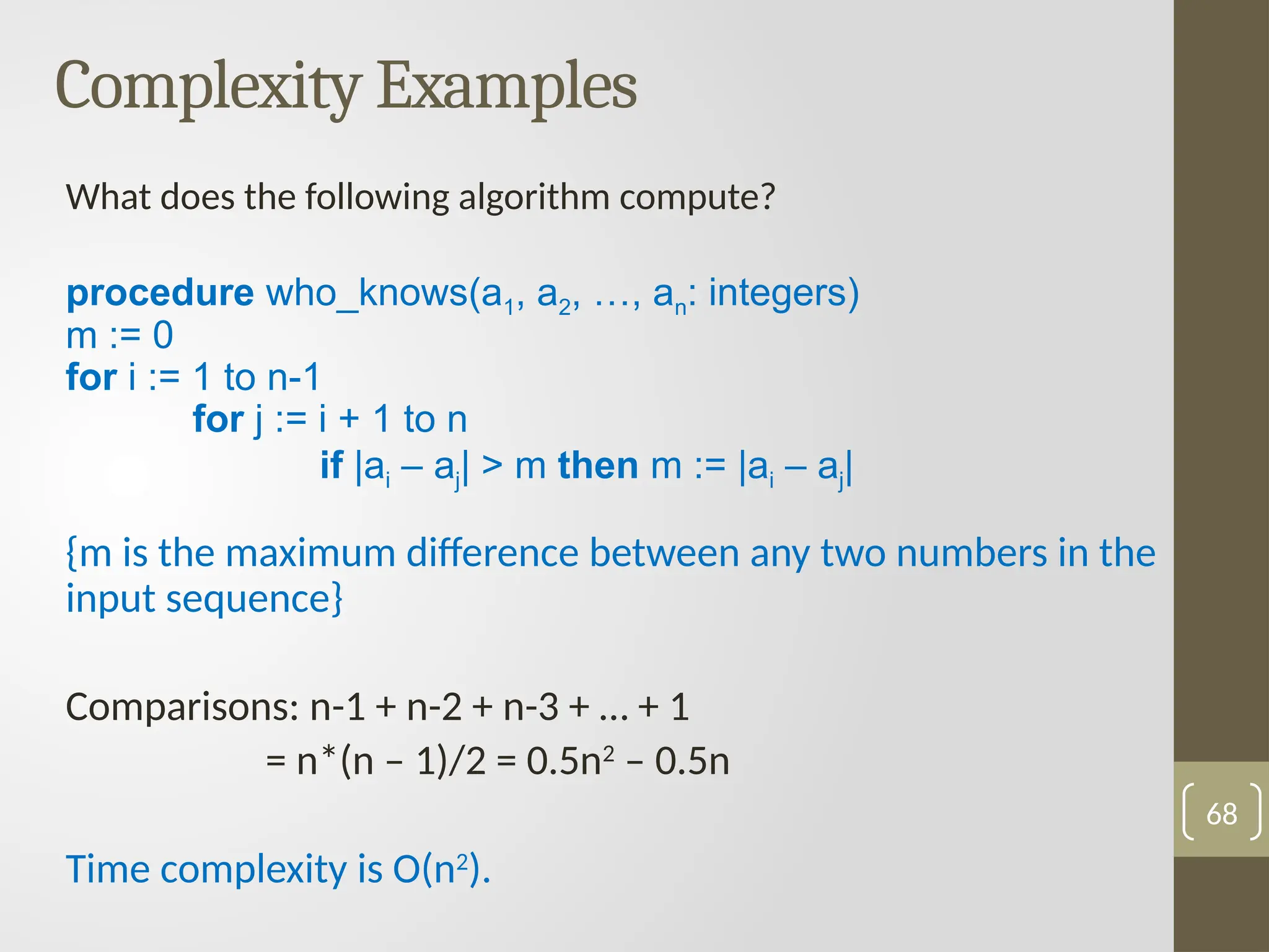 Complexity Examples
What does the following algorithm compute?
procedure who_knows(a1, a2, …, an: integers)
m := 0
for i := 1 to n-1
for j := i + 1 to n
if |ai – aj| > m then m := |ai – aj|
{m is the maximum difference between any two numbers in the
input sequence}
Comparisons: n-1 + n-2 + n-3 + … + 1
= n*(n – 1)/2 = 0.5n2
– 0.5n
Time complexity is O(n2
).
68
 