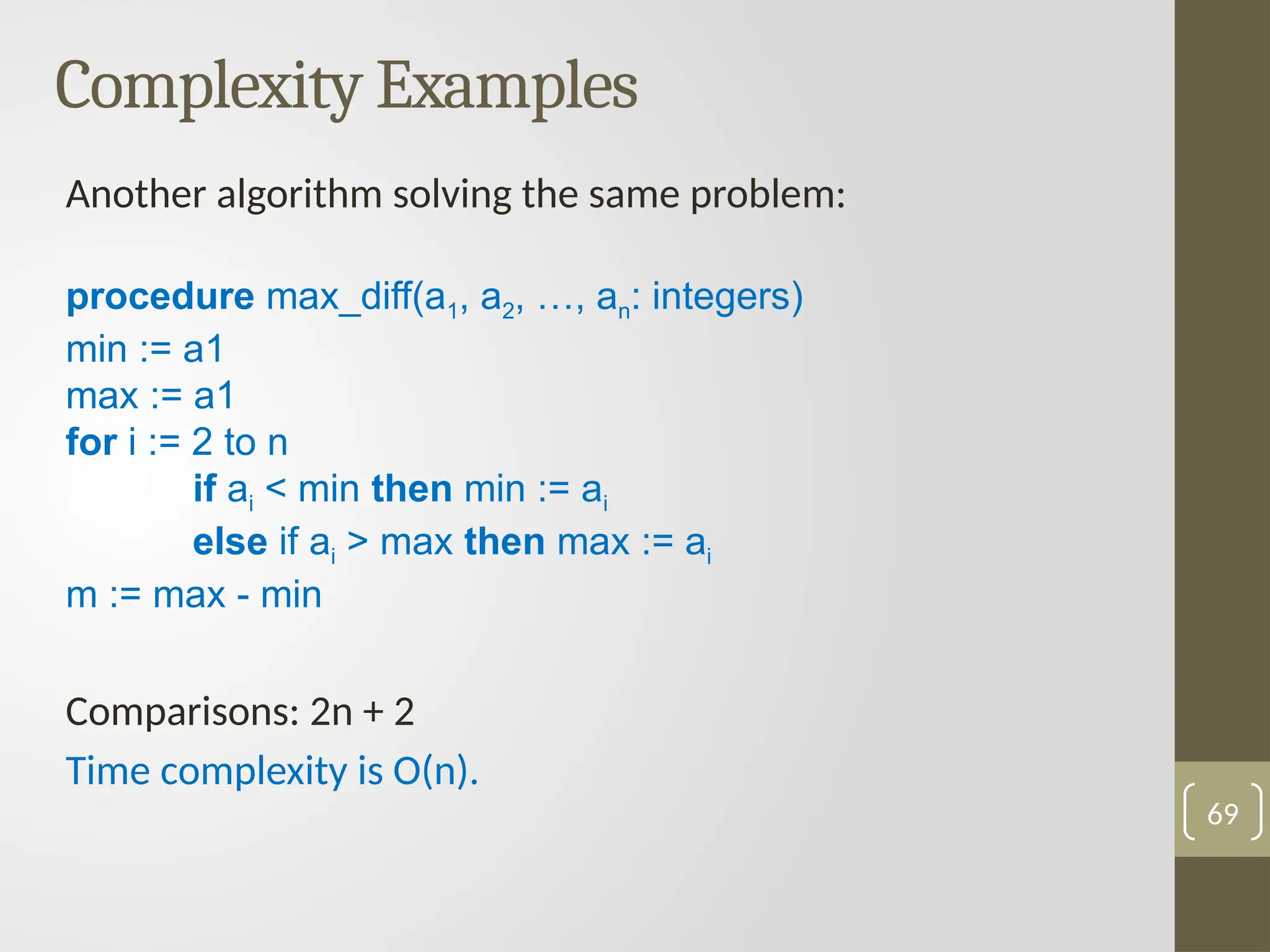 Complexity Examples
Another algorithm solving the same problem:
procedure max_diff(a1, a2, …, an: integers)
min := a1
max := a1
for i := 2 to n
if ai < min then min := ai
else if ai > max then max := ai
m := max - min
Comparisons: 2n + 2
Time complexity is O(n).
69
 