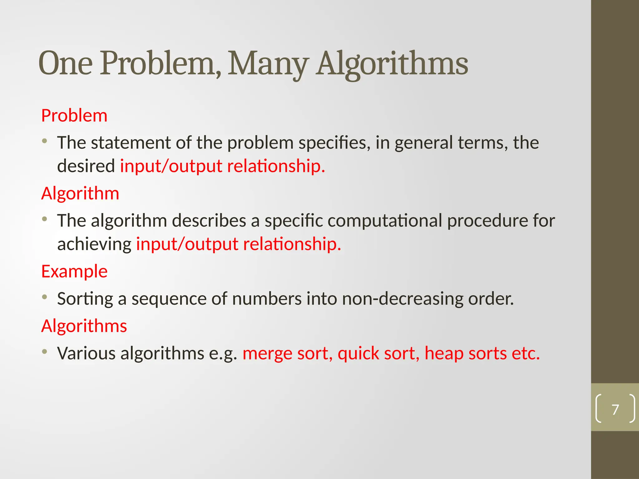Problem
• The statement of the problem specifies, in general terms, the
desired input/output relationship.
Algorithm
• The algorithm describes a specific computational procedure for
achieving input/output relationship.
Example
• Sorting a sequence of numbers into non-decreasing order.
Algorithms
• Various algorithms e.g. merge sort, quick sort, heap sorts etc.
One Problem,Many Algorithms
7
 