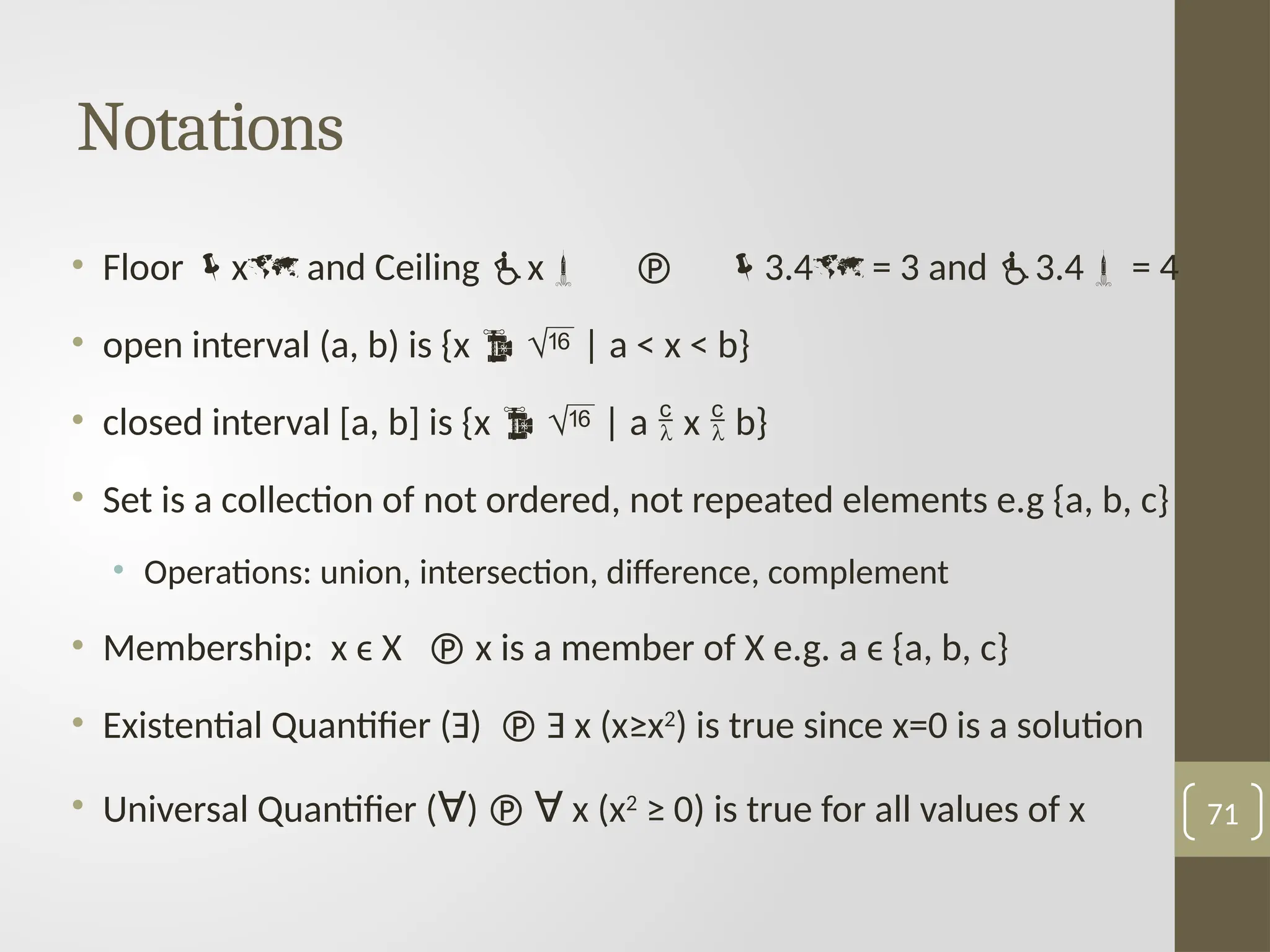 Notations
• Floor x and Ceiling x  3.4 = 3 and 3.4 = 4
• open interval (a, b) is {x   | a < x < b}
• closed interval [a, b] is {x   | a  x  b}
• Set is a collection of not ordered, not repeated elements e.g {a, b, c}
• Operations: union, intersection, difference, complement
• Membership: x ϵ X  x is a member of X e.g. a ϵ {a, b, c}
• Existential Quantifier (Ǝ)  Ǝ x (x≥x2
) is true since x=0 is a solution
• Universal Quantifier (ꓯ)  ꓯ x (x2
≥ 0) is true for all values of x 71
 