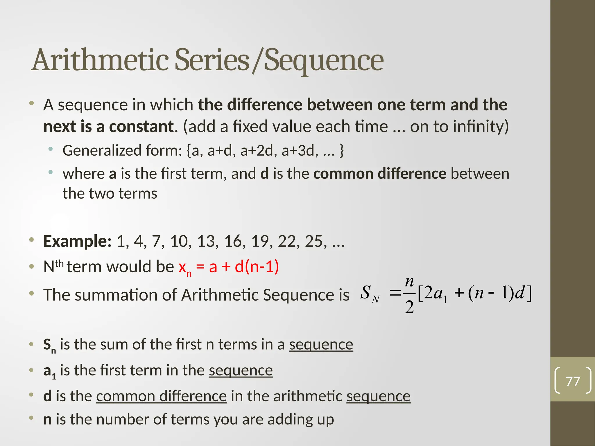 • A sequence in which the difference between one term and the
next is a constant. (add a fixed value each time ... on to infinity)
• Generalized form: {a, a+d, a+2d, a+3d, ... }
• where a is the first term, and d is the common difference between
the two terms
• Example: 1, 4, 7, 10, 13, 16, 19, 22, 25, ...
• Nth
term would be xn = a + d(n-1)
• The summation of Arithmetic Sequence is
• Sn is the sum of the first n terms in a sequence
• a1 is the first term in the sequence
• d is the common difference in the arithmetic sequence
• n is the number of terms you are adding up
77
Arithmetic Series/Sequence
]
)
1
(
2
[
2
1 d
n
a
n
SN 


 