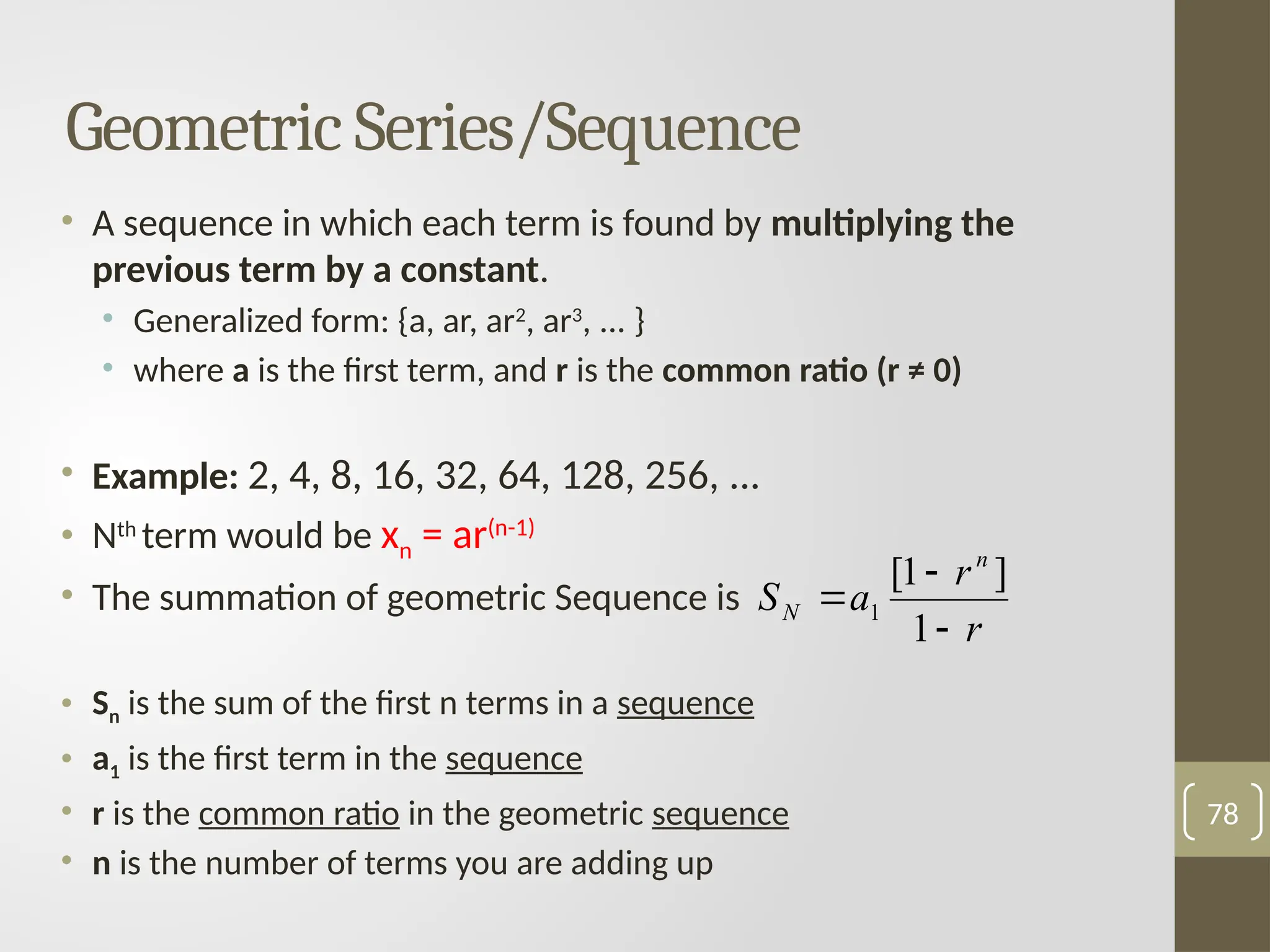 • A sequence in which each term is found by multiplying the
previous term by a constant.
• Generalized form: {a, ar, ar2
, ar3
, ... }
• where a is the first term, and r is the common ratio (r ≠ 0)
• Example: 2, 4, 8, 16, 32, 64, 128, 256, ...
• Nth
term would be xn = ar(n-1)
• The summation of geometric Sequence is
• Sn is the sum of the first n terms in a sequence
• a1 is the first term in the sequence
• r is the common ratio in the geometric sequence
• n is the number of terms you are adding up
78
Geometric Series/Sequence
r
r
a
S
n
N



1
]
1
[
1
 