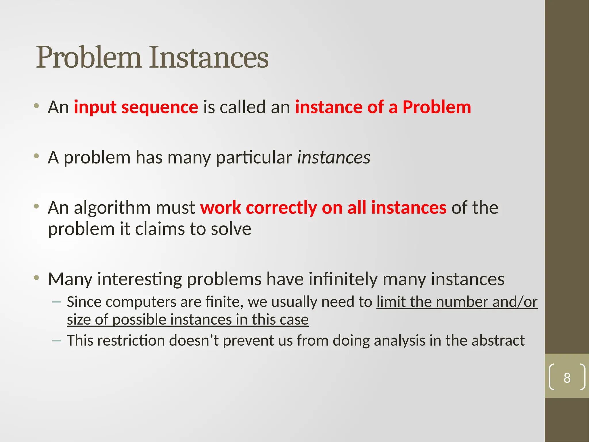 Problem Instances
• An input sequence is called an instance of a Problem
• A problem has many particular instances
• An algorithm must work correctly on all instances of the
problem it claims to solve
• Many interesting problems have infinitely many instances
– Since computers are finite, we usually need to limit the number and/or
size of possible instances in this case
– This restriction doesn’t prevent us from doing analysis in the abstract
8
 