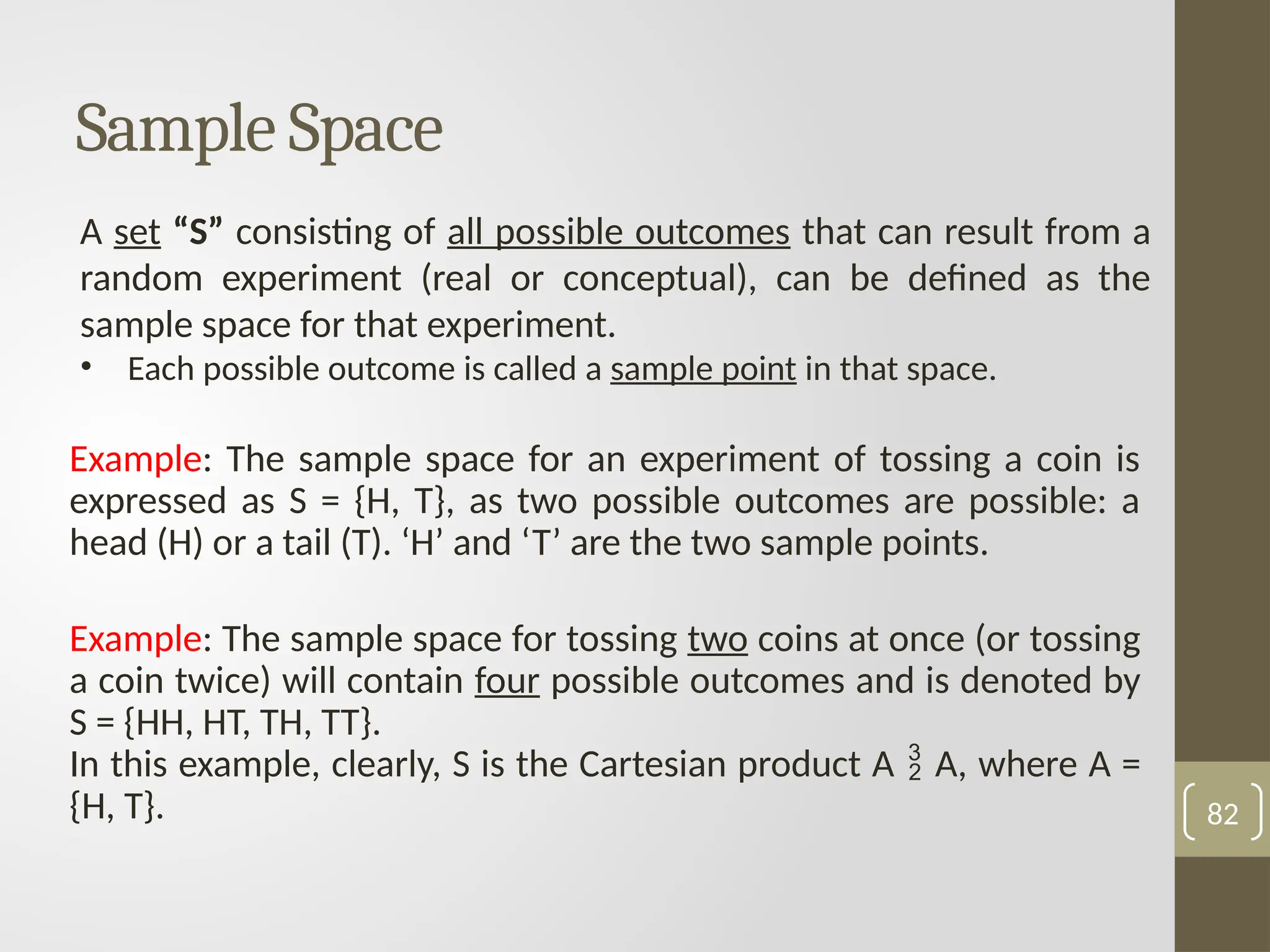A set “S” consisting of all possible outcomes that can result from a
random experiment (real or conceptual), can be defined as the
sample space for that experiment.
• Each possible outcome is called a sample point in that space.
Sample Space
Example: The sample space for an experiment of tossing a coin is
expressed as S = {H, T}, as two possible outcomes are possible: a
head (H) or a tail (T). ‘H’ and ‘T’ are the two sample points.
Example: The sample space for tossing two coins at once (or tossing
a coin twice) will contain four possible outcomes and is denoted by
S = {HH, HT, TH, TT}.
In this example, clearly, S is the Cartesian product A  A, where A =
{H, T}. 82
 