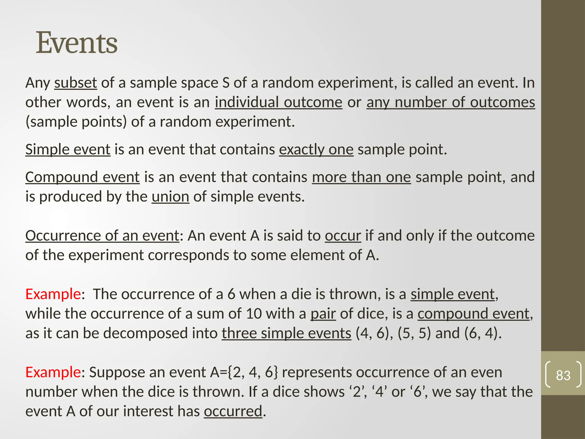 Events
Any subset of a sample space S of a random experiment, is called an event. In
other words, an event is an individual outcome or any number of outcomes
(sample points) of a random experiment.
Simple event is an event that contains exactly one sample point.
Compound event is an event that contains more than one sample point, and
is produced by the union of simple events.
Occurrence of an event: An event A is said to occur if and only if the outcome
of the experiment corresponds to some element of A.
Example: The occurrence of a 6 when a die is thrown, is a simple event,
while the occurrence of a sum of 10 with a pair of dice, is a compound event,
as it can be decomposed into three simple events (4, 6), (5, 5) and (6, 4).
Example: Suppose an event A={2, 4, 6} represents occurrence of an even
number when the dice is thrown. If a dice shows ‘2’, ‘4’ or ‘6’, we say that the
event A of our interest has occurred.
83
 