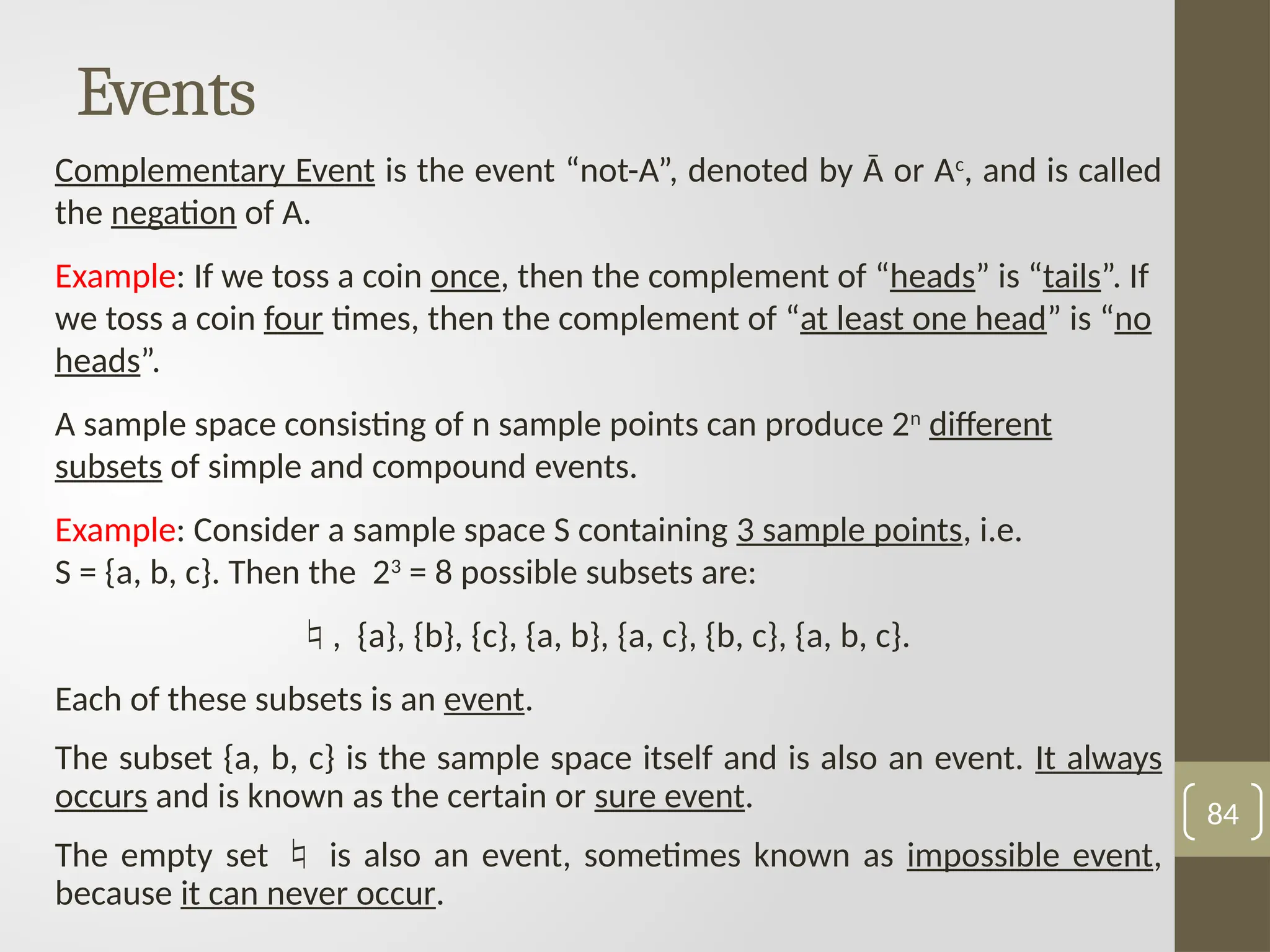 Events
Complementary Event is the event “not-A”, denoted by Ā or Ac
, and is called
the negation of A.
Example: If we toss a coin once, then the complement of “heads” is “tails”. If
we toss a coin four times, then the complement of “at least one head” is “no
heads”.
A sample space consisting of n sample points can produce 2n
different
subsets of simple and compound events.
Example: Consider a sample space S containing 3 sample points, i.e.
S = {a, b, c}. Then the 23
= 8 possible subsets are:
, {a}, {b}, {c}, {a, b}, {a, c}, {b, c}, {a, b, c}.
Each of these subsets is an event.
The subset {a, b, c} is the sample space itself and is also an event. It always
occurs and is known as the certain or sure event.
The empty set  is also an event, sometimes known as impossible event,
because it can never occur.
84
 