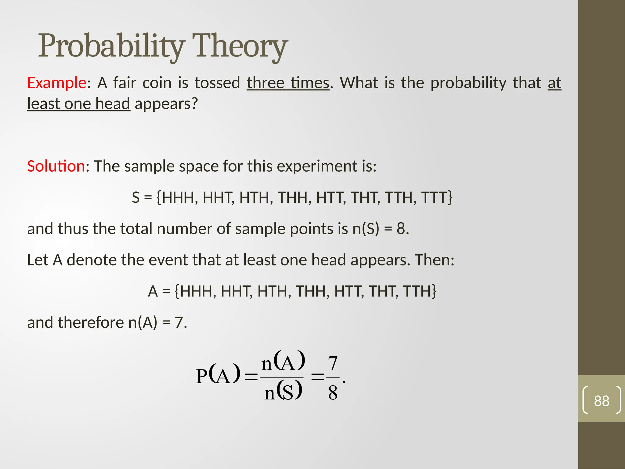Probability Theory
Example: A fair coin is tossed three times. What is the probability that at
least one head appears?
Solution: The sample space for this experiment is:
S = {HHH, HHT, HTH, THH, HTT, THT, TTH, TTT}
and thus the total number of sample points is n(S) = 8.
Let A denote the event that at least one head appears. Then:
A = {HHH, HHT, HTH, THH, HTT, THT, TTH}
and therefore n(A) = 7.
88
   
 
.
8
7
S
n
A
n
A
P 

 