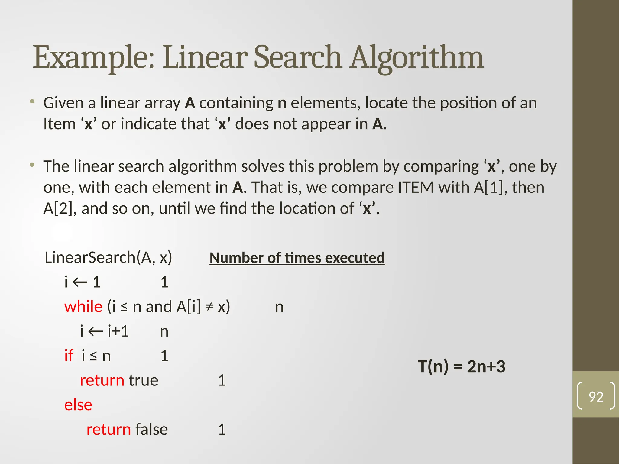 Example: Linear Search Algorithm
• Given a linear array A containing n elements, locate the position of an
Item ‘x’ or indicate that ‘x’ does not appear in A.
• The linear search algorithm solves this problem by comparing ‘x’, one by
one, with each element in A. That is, we compare ITEM with A[1], then
A[2], and so on, until we find the location of ‘x’.
LinearSearch(A, x) Number of times executed
i ← 1 1
while (i ≤ n and A[i] ≠ x) n
i ← i+1 n
if i ≤ n 1
return true 1
else
return false 1
92
T(n) = 2n+3
 