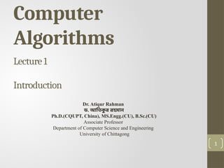 1
Computer
Algorithms
Lecture 1
Introduction
Dr. Atiqur Rahman
ড. আতিক
ু র রহমান
Ph.D.(CQUPT, China), MS.Engg.(CU), B.Sc.(CU)
Associate Professor
Department of Computer Science and Engineering
University of Chittagong
 