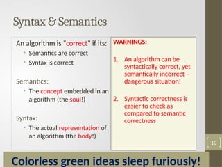 An algorithm is “correct” if its:
• Semantics are correct
• Syntax is correct
Semantics:
• The concept embedded in an
algorithm (the soul!)
Syntax:
• The actual representation of
an algorithm (the body!)
WARNINGS:
1. An algorithm can be
syntactically correct, yet
semantically incorrect –
dangerous situation!
2. Syntactic correctness is
easier to check as
compared to semantic
correctness
10
Colorless green ideas sleep furiously!
Syntax & Semantics
 