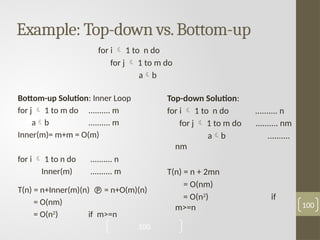 Example: Top-down vs.Bottom-up
Bottom-up Solution: Inner Loop
for j  1 to m do .......... m
ab .......... m
Inner(m)= m+m = O(m)
for i  1 to n do .......... n
Inner(m) .......... m
T(n) = n+Inner(m)(n)  = n+O(m)(n)
= O(nm)
= O(n2
) if m>=n
100
Top-down Solution:
for i  1 to n do .......... n
for j  1 to m do .......... nm
ab ..........
nm
T(n) = n + 2mn
= O(nm)
= O(n2
) if
m>=n
for i  1 to n do
for j  1 to m do
ab
100
 
