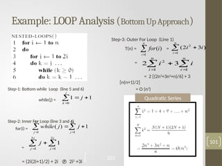 Example: LOOP Analysis (BottomUpApproach)
101
Step-1: Bottom while Loop (line 5 and 6)
while(j) =
Step-2: Inner For Loop (line 3 and 4)
for(i) =
=
= (2i(2i+1)/2) + 2i  2i2
+3i




j
k
j
0
1
1
 
 


i
j
i
j
j
j
while
2
1
2
1
1
)
(
 
 

i
j
i
j
j
2
1
2
1
1
Step-3: Outer For Loop (Line 1)
T(n) = =
=
= 2 [(2n3
+3n2
+n)/6] + 3
[n(n+1)/2]
= O (n3
)


n
i
i
for
1
)
( 


n
i
i
i
1
2
)
3
2
(

 


n
i
n
i
i
i
1
1
2
3
2
Quadratic Series
101
 
