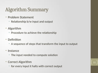 Algorithm Summary
• Problem Statement
• Relationship b/w input and output
• Algorithm
• Procedure to achieve the relationship
• Definition
• A sequence of steps that transform the input to output
• Instance
• The input needed to compute solution
• Correct Algorithm
• for every input it halts with correct output
11
 