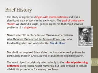 • The study of algorithms began with mathematicians and was a
significant area of work in the early years. The goal of those early
studies was to find a single, general algorithm that could solve all
problems of a single type.
• Named after 9th century Persian Muslim mathematician
Abu Abdullah Muhammad ibn Musa al-Khwarizmi who
lived in Baghdad and worked at the Dar al-Hikma
• Dar al-Hikma acquired & translated books on science & philosophy,
particularly those in Greek, as well as publishing original research.
• The word algorism originally referred only to the rules of performing
arithmetic using Hindu-Arabic numerals, but later evolved to include
all definite procedures for solving problems.
12
Brief History
 