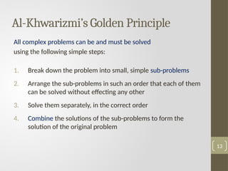Al-Khwarizmi’s Golden Principle
All complex problems can be and must be solved
using the following simple steps:
1. Break down the problem into small, simple sub-problems
2. Arrange the sub-problems in such an order that each of them
can be solved without effecting any other
3. Solve them separately, in the correct order
4. Combine the solutions of the sub-problems to form the
solution of the original problem
13
 