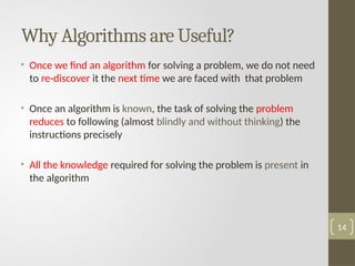 Why Algorithms are Useful?
• Once we find an algorithm for solving a problem, we do not need
to re-discover it the next time we are faced with that problem
• Once an algorithm is known, the task of solving the problem
reduces to following (almost blindly and without thinking) the
instructions precisely
• All the knowledge required for solving the problem is present in
the algorithm
14
 