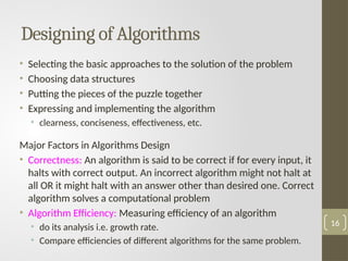 Designing of Algorithms
• Selecting the basic approaches to the solution of the problem
• Choosing data structures
• Putting the pieces of the puzzle together
• Expressing and implementing the algorithm
• clearness, conciseness, effectiveness, etc.
Major Factors in Algorithms Design
• Correctness: An algorithm is said to be correct if for every input, it
halts with correct output. An incorrect algorithm might not halt at
all OR it might halt with an answer other than desired one. Correct
algorithm solves a computational problem
• Algorithm Efficiency: Measuring efficiency of an algorithm
• do its analysis i.e. growth rate.
• Compare efficiencies of different algorithms for the same problem.
16
 