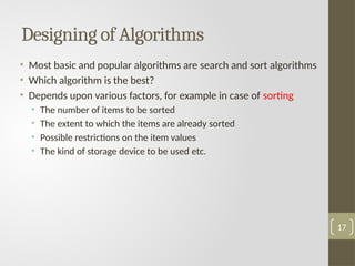 Designing of Algorithms
• Most basic and popular algorithms are search and sort algorithms
• Which algorithm is the best?
• Depends upon various factors, for example in case of sorting
• The number of items to be sorted
• The extent to which the items are already sorted
• Possible restrictions on the item values
• The kind of storage device to be used etc.
17
 