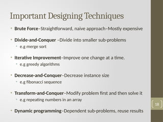 Important Designing Techniques
• Brute Force–Straightforward, naive approach–Mostly expensive
• Divide-and-Conquer –Divide into smaller sub-problems
• e.g merge sort
• Iterative Improvement–Improve one change at a time.
• e.g greedy algorithms
• Decrease-and-Conquer–Decrease instance size
• e.g fibonacci sequence
• Transform-and-Conquer–Modify problem first and then solve it
• e.g repeating numbers in an array
• Dynamic programming–Dependent sub-problems, reuse results
18
 