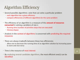 Algorithm Efficiency
• Several possible algorithms exist that can solve a particular problem
• each algorithm has a given efficiency
• compare efficiencies of different algorithms for the same problem
• The efficiency of an algorithm is a measure of the amount of resources
consumed in solving a problem of size n
• Running time (number of primitive steps that are executed)
• Memory/Space
• Analysis in the context of algorithms is concerned with predicting the required
resources
• There are always tradeoffs between these two efficiencies
• allow one to decrease the running time of an algorithm solution by increasing space
to store and vice-versa
• Time is the resource of most interest
• By analyzing several candidate algorithms, the most efficient one(s) can be
identified
19
 