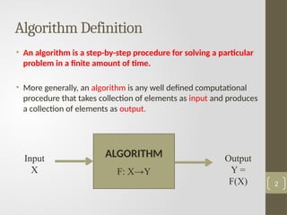 Algorithm Definition
• An algorithm is a step-by-step procedure for solving a particular
problem in a finite amount of time.
• More generally, an algorithm is any well defined computational
procedure that takes collection of elements as input and produces
a collection of elements as output.
2
Input
X
Some mysterious
processing
Output
Y =
F(X)
ALGORITHM
F: X→Y
 