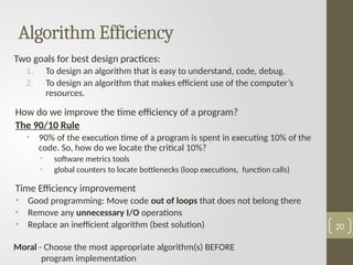 Algorithm Efficiency
Two goals for best design practices:
1. To design an algorithm that is easy to understand, code, debug.
2. To design an algorithm that makes efficient use of the computer’s
resources.
How do we improve the time efficiency of a program?
The 90/10 Rule
• 90% of the execution time of a program is spent in executing 10% of the
code. So, how do we locate the critical 10%?
• software metrics tools
• global counters to locate bottlenecks (loop executions, function calls)
Time Efficiency improvement
• Good programming: Move code out of loops that does not belong there
• Remove any unnecessary I/O operations
• Replace an inefficient algorithm (best solution)
Moral - Choose the most appropriate algorithm(s) BEFORE
program implementation
20
 