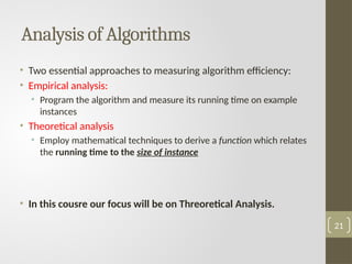 Analysis of Algorithms
• Two essential approaches to measuring algorithm efficiency:
• Empirical analysis:
• Program the algorithm and measure its running time on example
instances
• Theoretical analysis
• Employ mathematical techniques to derive a function which relates
the running time to the size of instance
• In this cousre our focus will be on Threoretical Analysis.
21
 