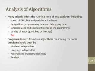 Analysis of Algorithms
• Many criteria affect the running time of an algorithm, including
• speed of CPU, bus and peripheral hardware
• design time, programming time and debugging time
• language used and coding efficiency of the programmer
• quality of input (good, bad or average)
• But
• Programs derived from two algorithms for solving the same
problem should both be
• Machine independent
• Language independent
• Amenable to mathematical study
• Realistic
22
 