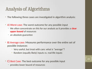 • The following three cases are investigated in algorithm analysis:
• A) Worst case: The worst outcome for any possible input
• We often concentrate on this for our analysis as it provides a clear
upper bound of resources
• an absolute guarantee
• B) Average case: Measures performance over the entire set of
possible instances
• Very useful, but treat with care: what is “average”?
• Random (equally likely) inputs vs. real-life inputs
• C) Best Case: The best outcome for any possible input
• provides lower bound of resources
Analysis of Algorithms
23
 