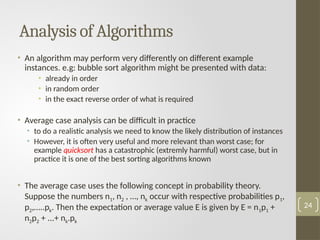 • An algorithm may perform very differently on different example
instances. e.g: bubble sort algorithm might be presented with data:
• already in order
• in random order
• in the exact reverse order of what is required
• Average case analysis can be difficult in practice
• to do a realistic analysis we need to know the likely distribution of instances
• However, it is often very useful and more relevant than worst case; for
example quicksort has a catastrophic (extremly harmful) worst case, but in
practice it is one of the best sorting algorithms known
• The average case uses the following concept in probability theory.
Suppose the numbers n1, n2 , …, nk occur with respective probabilities p1,
p2,…..pk. Then the expectation or average value E is given by E = n1p1 +
n2p2 + ...+ nk.рk
Analysis of Algorithms
24
 