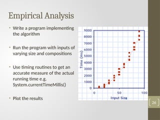 Empirical Analysis
• Write a program implementing
the algorithm
• Run the program with inputs of
varying size and compositions
• Use timing routines to get an
accurate measure of the actual
running time e.g.
System.currentTimeMillis()
• Plot the results
26
 