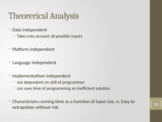 Theorerical Analysis
• Data independent
• Takes into account all possible inputs
• Platform independent
• Language independent
• Implementatiton independent
• not dependent on skill of programmer
• can save time of programming an inefficient solution
• Characterizes running time as a function of input size, n. Easy to
extrapolate without risk
28
 