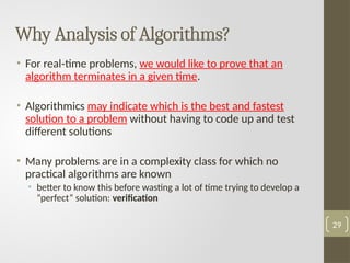 Why Analysis of Algorithms?
• For real-time problems, we would like to prove that an
algorithm terminates in a given time.
• Algorithmics may indicate which is the best and fastest
solution to a problem without having to code up and test
different solutions
• Many problems are in a complexity class for which no
practical algorithms are known
• better to know this before wasting a lot of time trying to develop a
”perfect” solution: verification
29
 