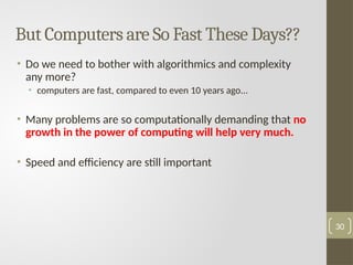 But Computers are So Fast These Days??
• Do we need to bother with algorithmics and complexity
any more?
• computers are fast, compared to even 10 years ago...
• Many problems are so computationally demanding that no
growth in the power of computing will help very much.
• Speed and efficiency are still important
30
 