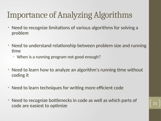Importance of Analyzing Algorithms
• Need to recognize limitations of various algorithms for solving a
problem
• Need to understand relationship between problem size and running
time
• When is a running program not good enough?
• Need to learn how to analyze an algorithm's running time without
coding it
• Need to learn techniques for writing more efficient code
• Need to recognize bottlenecks in code as well as which parts of
code are easiest to optimize
31
 