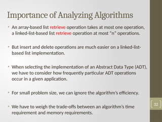 Importance of Analyzing Algorithms
• An array-based list retrieve operation takes at most one operation,
a linked-list-based list retrieve operation at most “n” operations.
• But insert and delete operations are much easier on a linked-list-
based list implementation.
• When selecting the implementation of an Abstract Data Type (ADT),
we have to consider how frequently particular ADT operations
occur in a given application.
• For small problem size, we can ignore the algorithm’s efficiency.
• We have to weigh the trade-offs between an algorithm’s time
requirement and memory requirements.
32
 