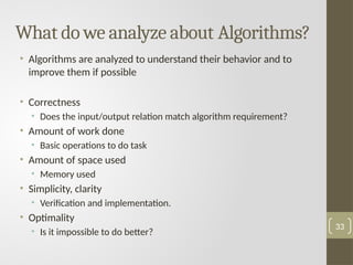 What do we analyze about Algorithms?
• Algorithms are analyzed to understand their behavior and to
improve them if possible
• Correctness
• Does the input/output relation match algorithm requirement?
• Amount of work done
• Basic operations to do task
• Amount of space used
• Memory used
• Simplicity, clarity
• Verification and implementation.
• Optimality
• Is it impossible to do better?
33
 
