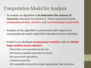 Computation Model for Analysis
• To analyze an algorithm is to determine the amount of
resources necessary to execute it. These resources include
computational time, memory and communication bandwidth.
• Analysis of the algorithm is performed with respect to a
computational model called RAM (Random Access Machine)
• A RAM is an idealized uni-processor machine with an infinite
large random-access memory
• Instruction are executed one by one
• All memory equally expensive to access
• No concurrent operations
• Constant word size
• All reasonable instructions (basic operations) take unit time
35
 
