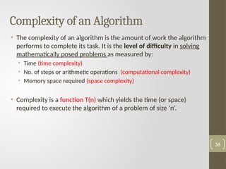 Complexity of an Algorithm
• The complexity of an algorithm is the amount of work the algorithm
performs to complete its task. It is the level of difficulty in solving
mathematically posed problems as measured by:
• Time (time complexity)
• No. of steps or arithmetic operations (computational complexity)
• Memory space required (space complexity)
• Complexity is a function T(n) which yields the time (or space)
required to execute the algorithm of a problem of size ‘n’.
36
 